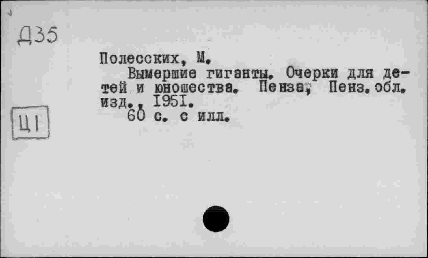 ﻿4
Д35
Полесских, U,
Вымершие гиганты. Очерки для детей и юношества. Пенза, Пенз. обл. изд.. 1951.
60 С. С ИЛЛ.